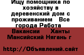 Ищу помощника по хозяйству в деревенский дом с проживанием - Все города Работа » Вакансии   . Ханты-Мансийский,Нягань г.